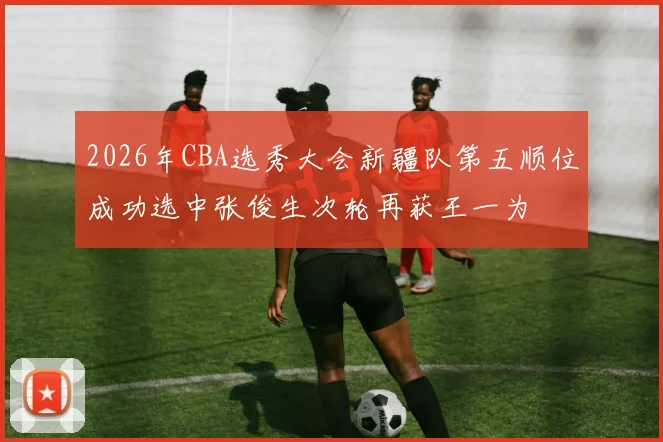 2026年CBA选秀大会新疆队第五顺位成功选中张俊生次轮再获王一为