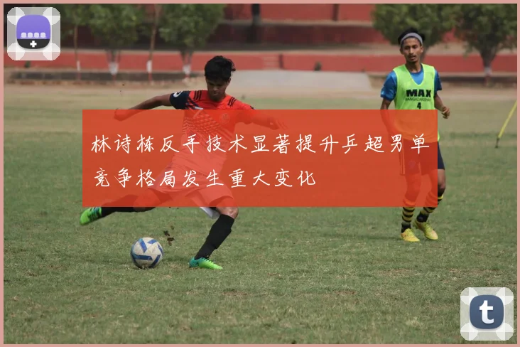 林诗栋反手技术显著提升乒超男单竞争格局发生重大变化
