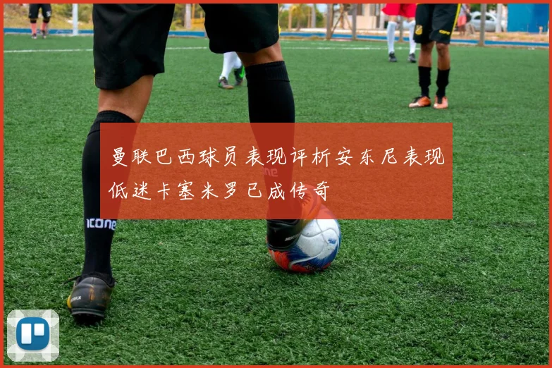 曼联巴西球员表现评析安东尼表现低迷卡塞米罗已成传奇
