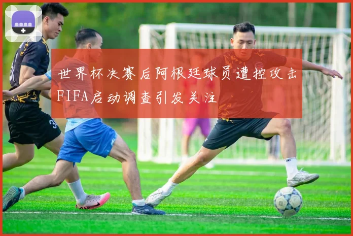 世界杯决赛后阿根廷球员遭控攻击FIFA启动调查引发关注